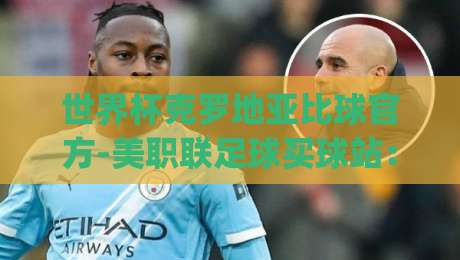 世界杯克罗地亚比球官方-美职联足球买球站：2026年最新投注指南与赛事解读(世界杯克罗地亚比球官方-美职联足球买球站)