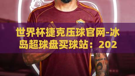 世界杯捷克压球官网-冰岛超球盘买球站：2026年避坑指南（世界杯捷克压球官网-冰岛超球盘买球站）