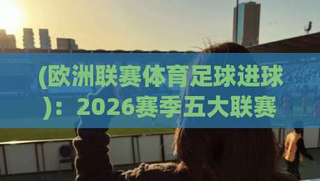 (欧洲联赛体育足球进球):2026赛季五大联赛进球数据深度解析