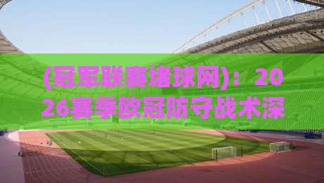 (冠军联赛堵球网)：2026赛季欧冠防守战术深度解析——如何用“堵”字诀锁死对手