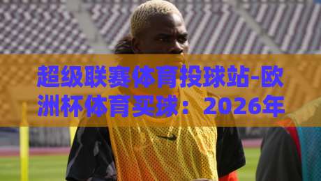 超级联赛体育投球站-欧洲杯体育买球:2026年欧洲杯投注新趋势,你准备好了吗?