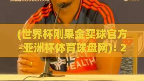 (世界杯刚果金买球官方-亚洲杯体育球盘网): 2026年球迷必读的购彩新趋势与避坑指南