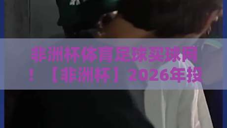非洲杯体育足球买球网！【非洲杯】2026年投注策略与冷门预测
