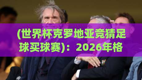 (世界杯克罗地亚竞猜足球买球赛):2026年格子军团夺冠赔率与投注策略全解析