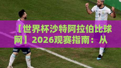 【世界杯沙特阿拉伯比球网】2026观赛指南：从数据到实战的全维度解析