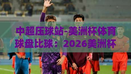 中超压球站-美洲杯体育球盘比球：2026美洲杯最新比分预测与盘口解析(中超压球站)