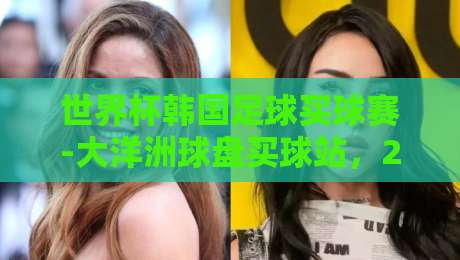 世界杯韩国足球买球赛-大洋洲球盘买球站，2026年真实体验分享