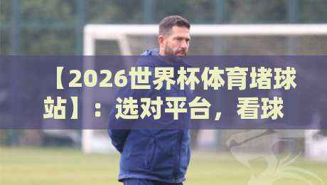 【2026世界杯体育堵球站】:选对平台,看球聊球两不误!