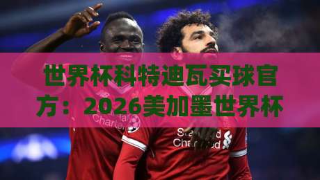 世界杯科特迪瓦买球官方:2026美加墨世界杯(科特迪瓦队)官方购票与观赛全攻略