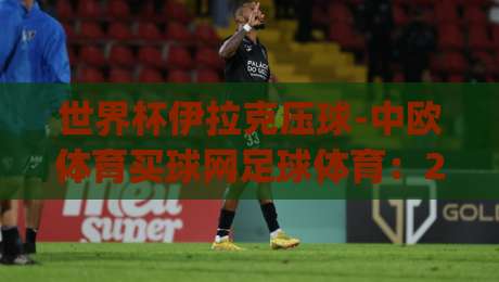 世界杯伊拉克压球-中欧体育买球网足球体育：2026年新趋势分析，(世界杯伊拉克压球)