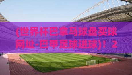 (世界杯巴拿马球盘买球网址-巴甲足球进球)!2026年最值得关注的巴甲进球趋势与盘口新玩法