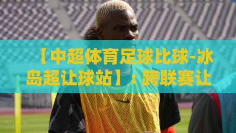 【中超体育足球比球-冰岛超让球站】: 跨联赛让球盘对比,2026赛季投注策略全解析