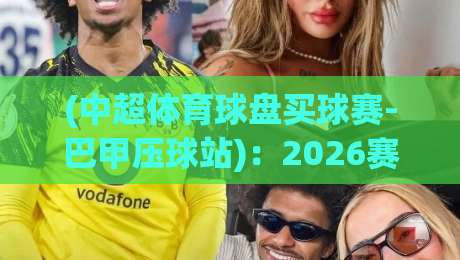 (中超体育球盘买球赛-巴甲压球站):2026赛季避坑指南与实战经验