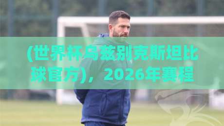 (世界杯乌兹别克斯坦比球官方)，2026年赛程幕后那些你未必知道的细节