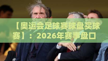 【奥运会足球赛球盘买球赛】：2026年赛事盘口深度解析与投注策略