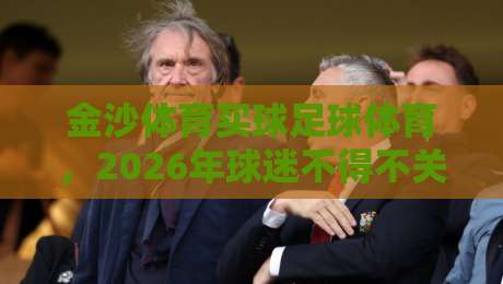 金沙体育买球足球体育,2026年球迷不得不关注的三大趋势 金沙体育买球足球体育,2026年球迷不得不关注的三大趋势