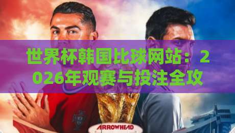世界杯韩国比球网站：2026年观赛与投注全攻略（世界杯韩国比球网站）