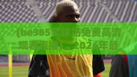 (be365买球站免费高清观看直播),2026年最新体验报告:真香还是踩坑? (be365买球站免费高清观看直播),2026年最新体验报告:真香还是踩坑?
