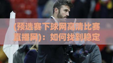 (预选赛下球网高清比赛直播网):如何找到稳定不卡顿的体育直播源? (预选赛下球网高清比赛直播网):如何找到稳定不卡顿的体育直播源?