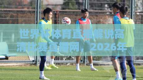世界杯体育直播解说高清比赛直播网,2026年球迷必备的观赛神器(附实用指南) 世界杯体育直播解说高清比赛直播网,2026年球迷必备的观赛神器(附实用指南)
