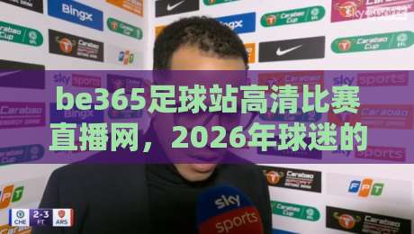 be365足球站高清比赛直播网,2026年球迷的观赛首选平台 be365足球站高清比赛直播网,2026年球迷的观赛首选平台