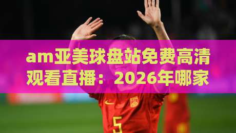 am亚美球盘站免费高清观看直播:2026年哪家平台最值得看?