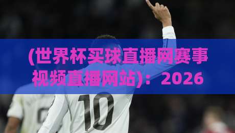 (世界杯买球直播网赛事视频直播网站):2026年球迷必备神器,高清流畅看球不卡顿