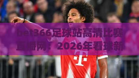 bet366足球站高清比赛直播网:2026年看球新体验,实测分享(bet366足球站高清比赛直播网) bet366足球站高清比赛直播网:2026年看球新体验,实测分享(bet366足球站高清比赛直播网)