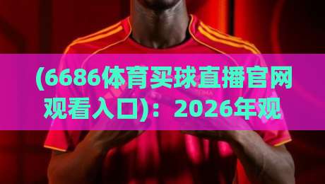 (6686体育买球直播官网观看入口):2026年观赛新风口,老铁们赶紧上车【6686体育买球直播官网观看入口】