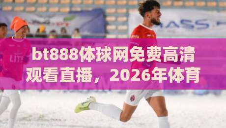 bt888体球网免费高清观看直播,2026年体育迷必备的观赛神器?