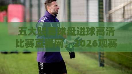 五大联赛球盘进球高清比赛直播网,2026观赛新体验【五大联赛球盘进球高清比赛直播网】全面解析