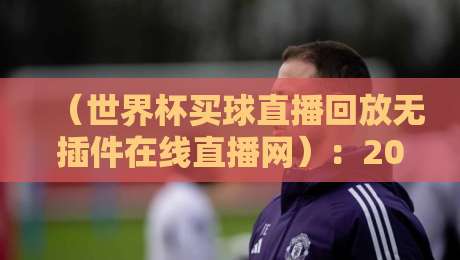 (世界杯买球直播回放无插件在线直播网):2026球迷们的高清观赛神器,懂的自然懂