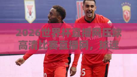 2026世界杯直播网压球高清比赛直播网,球迷必备的观赛平台!