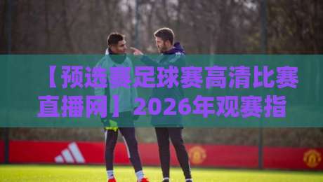 【预选赛足球赛高清比赛直播网】2026年观赛指南:别让模糊画面毁了你的激情