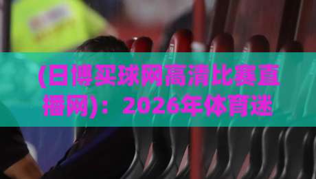 (日博买球网高清比赛直播网):2026年体育迷必看的高清观赛指南