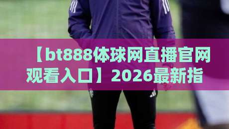 【bt888体球网直播官网观看入口】2026最新指南:高清流畅,一秒直达!
