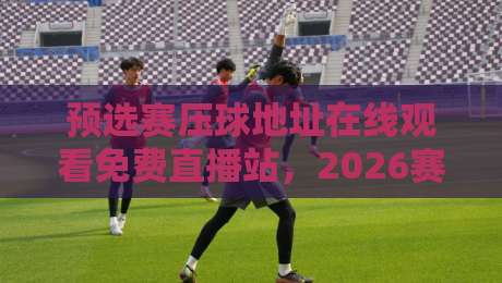 预选赛压球地址在线观看免费直播站,2026赛季球迷必收藏的观赛攻略!