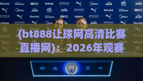 (bt888让球网高清比赛直播网):2026年观赛新体验,高清流畅与让球玩法深度解析
