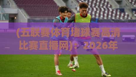 (五联赛体育堵球赛高清比赛直播网):2026年五大联赛高清直播全攻略