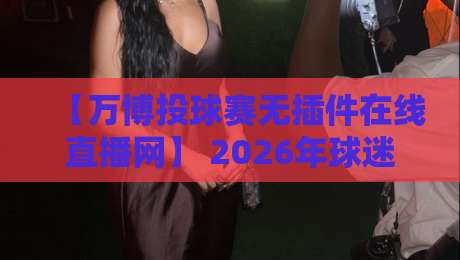 【万博投球赛无插件在线直播网】 2026年球迷必备神器!亲测好用不卡顿
